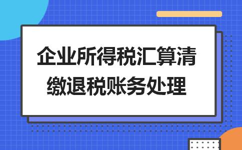 23年汇算清缴退税怎么做账务处理,企业所得税汇算清缴退税账务处理