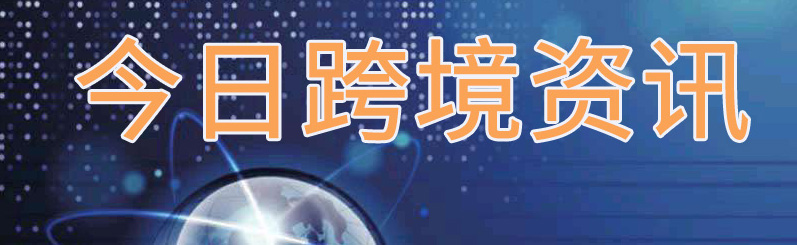 今日跨境电商资讯,今日跨境要闻