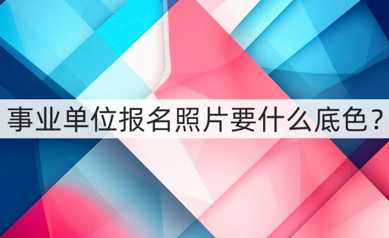 事业单位报名证件照有什么要求,一般事业单位需要什么底色照片